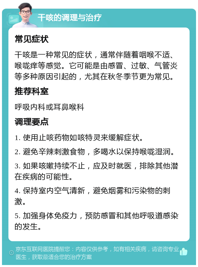 干咳的调理与治疗 常见症状 干咳是一种常见的症状，通常伴随着咽喉不适、喉咙痒等感觉。它可能是由感冒、过敏、气管炎等多种原因引起的，尤其在秋冬季节更为常见。 推荐科室 呼吸内科或耳鼻喉科 调理要点 1. 使用止咳药物如咳特灵来缓解症状。 2. 避免辛辣刺激食物，多喝水以保持喉咙湿润。 3. 如果咳嗽持续不止，应及时就医，排除其他潜在疾病的可能性。 4. 保持室内空气清新，避免烟雾和污染物的刺激。 5. 加强身体免疫力，预防感冒和其他呼吸道感染的发生。