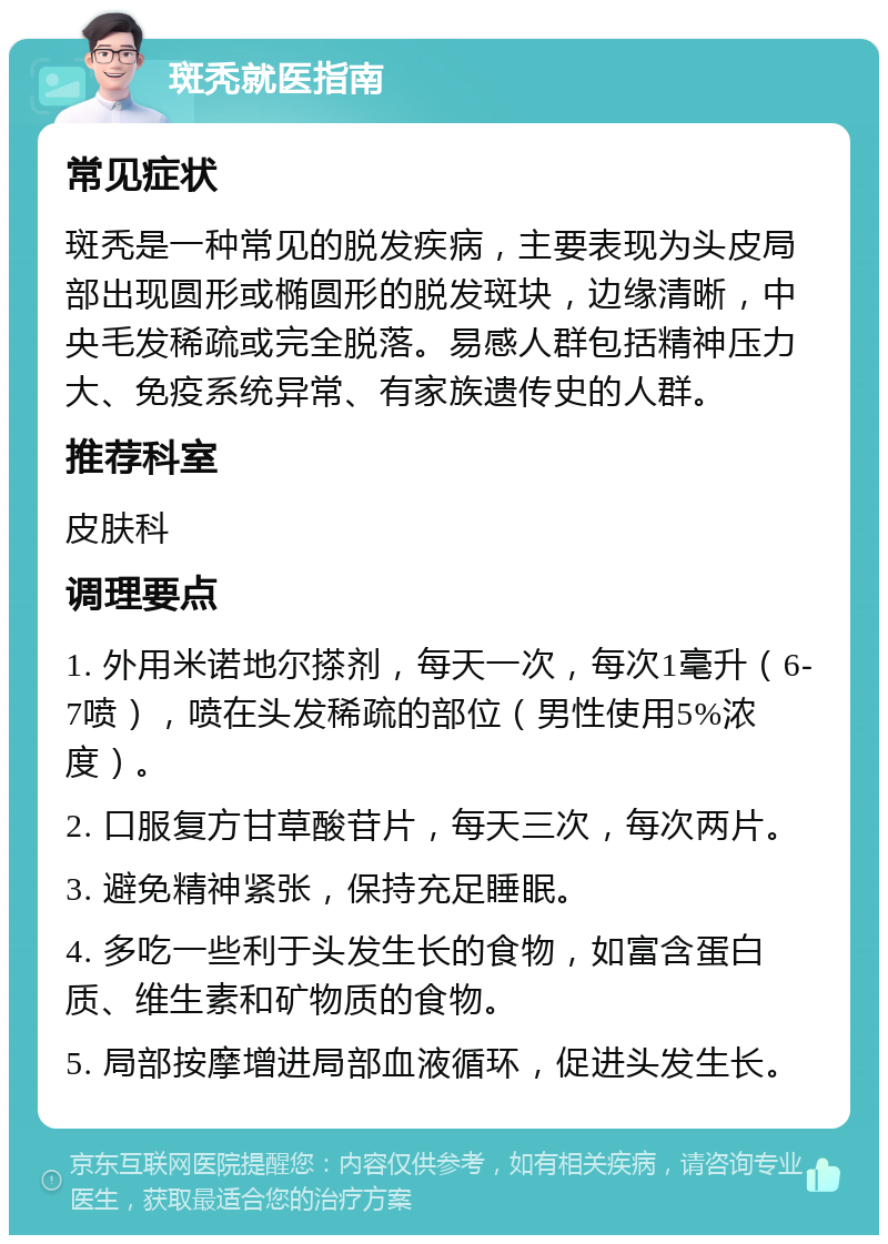 斑秃就医指南 常见症状 斑秃是一种常见的脱发疾病，主要表现为头皮局部出现圆形或椭圆形的脱发斑块，边缘清晰，中央毛发稀疏或完全脱落。易感人群包括精神压力大、免疫系统异常、有家族遗传史的人群。 推荐科室 皮肤科 调理要点 1. 外用米诺地尔搽剂，每天一次，每次1毫升（6-7喷），喷在头发稀疏的部位（男性使用5%浓度）。 2. 口服复方甘草酸苷片，每天三次，每次两片。 3. 避免精神紧张，保持充足睡眠。 4. 多吃一些利于头发生长的食物，如富含蛋白质、维生素和矿物质的食物。 5. 局部按摩增进局部血液循环，促进头发生长。