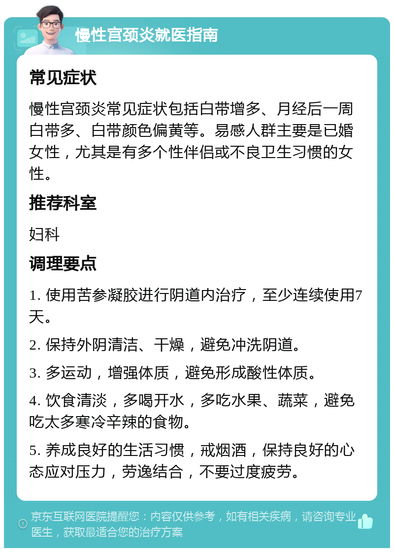 慢性宫颈炎就医指南 常见症状 慢性宫颈炎常见症状包括白带增多、月经后一周白带多、白带颜色偏黄等。易感人群主要是已婚女性，尤其是有多个性伴侣或不良卫生习惯的女性。 推荐科室 妇科 调理要点 1. 使用苦参凝胶进行阴道内治疗，至少连续使用7天。 2. 保持外阴清洁、干燥，避免冲洗阴道。 3. 多运动，增强体质，避免形成酸性体质。 4. 饮食清淡，多喝开水，多吃水果、蔬菜，避免吃太多寒冷辛辣的食物。 5. 养成良好的生活习惯，戒烟酒，保持良好的心态应对压力，劳逸结合，不要过度疲劳。