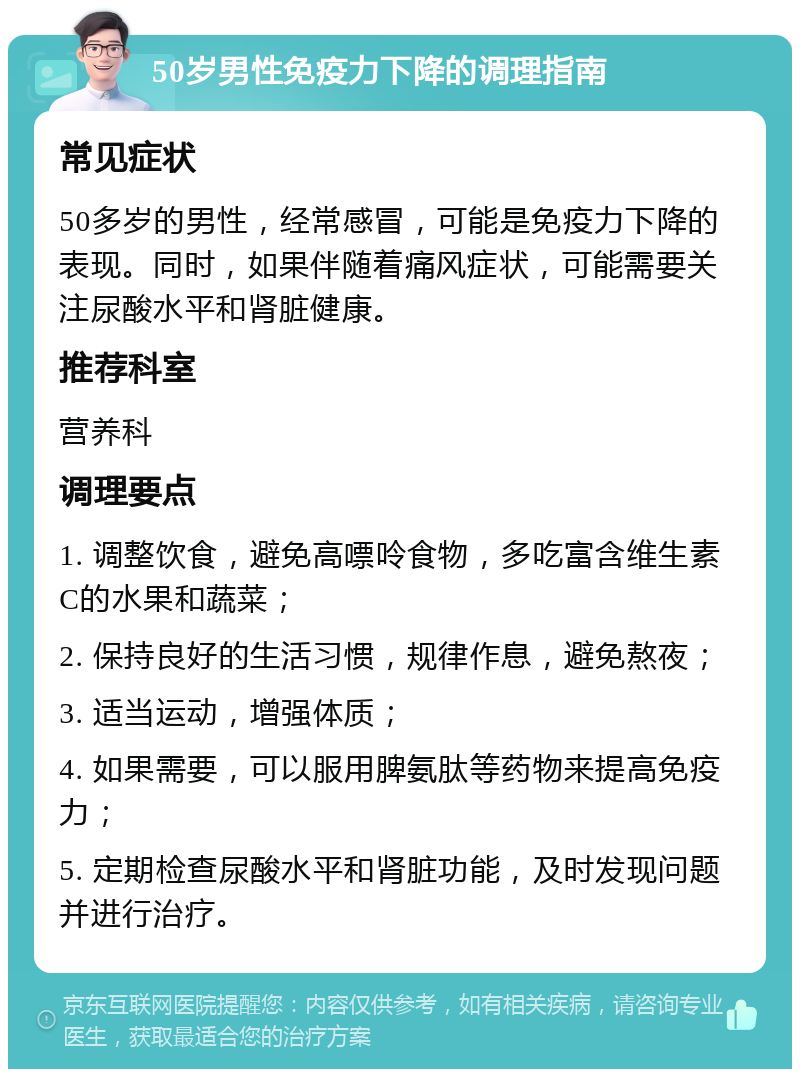 50岁男性免疫力下降的调理指南 常见症状 50多岁的男性，经常感冒，可能是免疫力下降的表现。同时，如果伴随着痛风症状，可能需要关注尿酸水平和肾脏健康。 推荐科室 营养科 调理要点 1. 调整饮食，避免高嘌呤食物，多吃富含维生素C的水果和蔬菜； 2. 保持良好的生活习惯，规律作息，避免熬夜； 3. 适当运动，增强体质； 4. 如果需要，可以服用脾氨肽等药物来提高免疫力； 5. 定期检查尿酸水平和肾脏功能，及时发现问题并进行治疗。