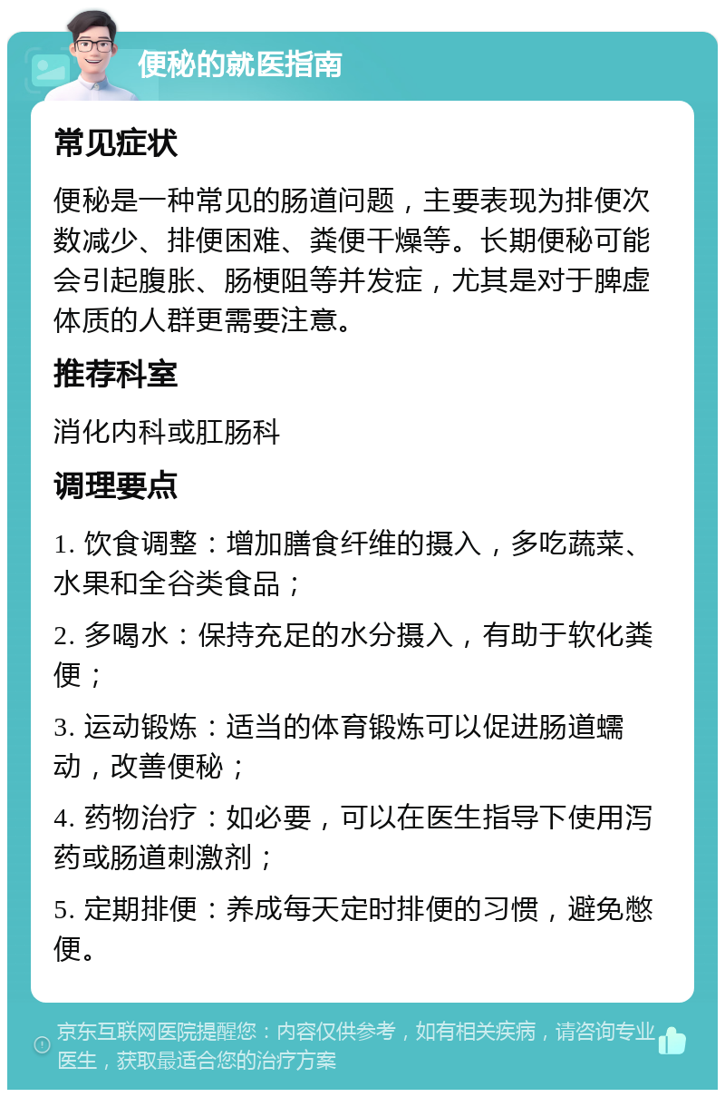 便秘的就医指南 常见症状 便秘是一种常见的肠道问题，主要表现为排便次数减少、排便困难、粪便干燥等。长期便秘可能会引起腹胀、肠梗阻等并发症，尤其是对于脾虚体质的人群更需要注意。 推荐科室 消化内科或肛肠科 调理要点 1. 饮食调整：增加膳食纤维的摄入，多吃蔬菜、水果和全谷类食品； 2. 多喝水：保持充足的水分摄入，有助于软化粪便； 3. 运动锻炼：适当的体育锻炼可以促进肠道蠕动，改善便秘； 4. 药物治疗：如必要，可以在医生指导下使用泻药或肠道刺激剂； 5. 定期排便：养成每天定时排便的习惯，避免憋便。