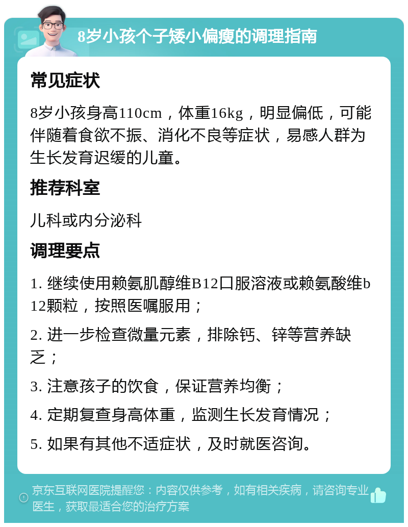 8岁小孩个子矮小偏瘦的调理指南 常见症状 8岁小孩身高110cm，体重16kg，明显偏低，可能伴随着食欲不振、消化不良等症状，易感人群为生长发育迟缓的儿童。 推荐科室 儿科或内分泌科 调理要点 1. 继续使用赖氨肌醇维B12口服溶液或赖氨酸维b12颗粒，按照医嘱服用； 2. 进一步检查微量元素，排除钙、锌等营养缺乏； 3. 注意孩子的饮食，保证营养均衡； 4. 定期复查身高体重，监测生长发育情况； 5. 如果有其他不适症状，及时就医咨询。