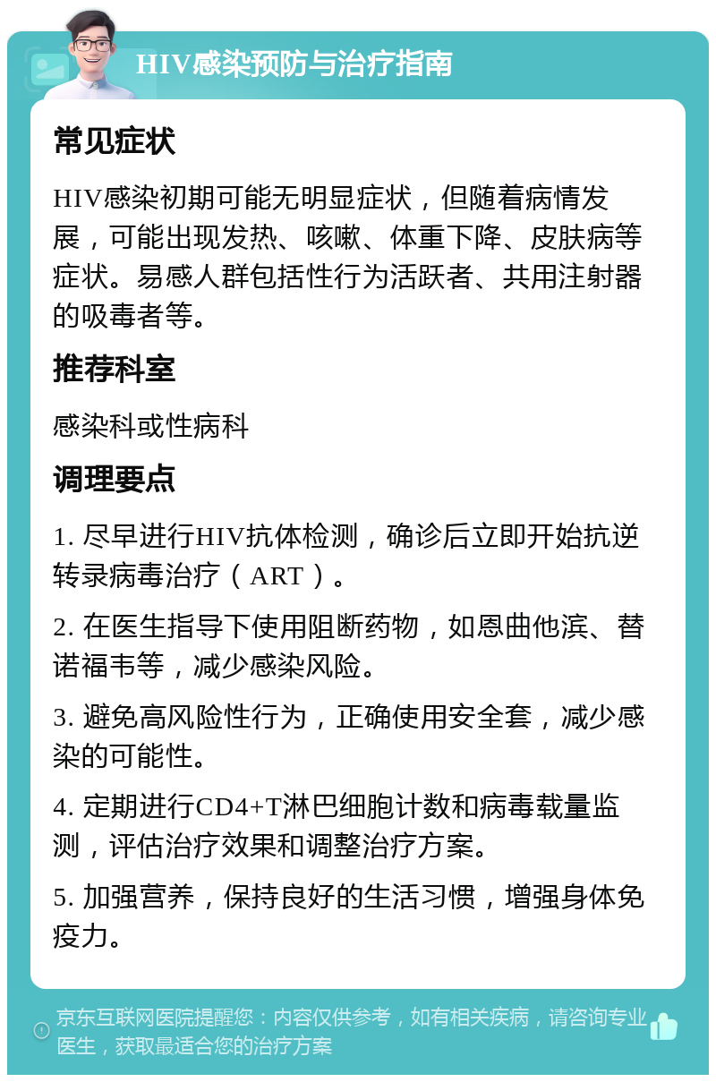 HIV感染预防与治疗指南 常见症状 HIV感染初期可能无明显症状，但随着病情发展，可能出现发热、咳嗽、体重下降、皮肤病等症状。易感人群包括性行为活跃者、共用注射器的吸毒者等。 推荐科室 感染科或性病科 调理要点 1. 尽早进行HIV抗体检测，确诊后立即开始抗逆转录病毒治疗（ART）。 2. 在医生指导下使用阻断药物，如恩曲他滨、替诺福韦等，减少感染风险。 3. 避免高风险性行为，正确使用安全套，减少感染的可能性。 4. 定期进行CD4+T淋巴细胞计数和病毒载量监测，评估治疗效果和调整治疗方案。 5. 加强营养，保持良好的生活习惯，增强身体免疫力。