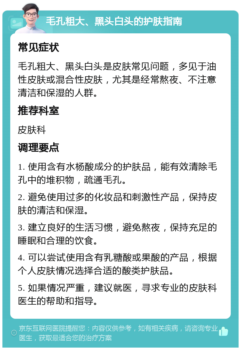 毛孔粗大、黑头白头的护肤指南 常见症状 毛孔粗大、黑头白头是皮肤常见问题，多见于油性皮肤或混合性皮肤，尤其是经常熬夜、不注意清洁和保湿的人群。 推荐科室 皮肤科 调理要点 1. 使用含有水杨酸成分的护肤品，能有效清除毛孔中的堆积物，疏通毛孔。 2. 避免使用过多的化妆品和刺激性产品，保持皮肤的清洁和保湿。 3. 建立良好的生活习惯，避免熬夜，保持充足的睡眠和合理的饮食。 4. 可以尝试使用含有乳糖酸或果酸的产品，根据个人皮肤情况选择合适的酸类护肤品。 5. 如果情况严重，建议就医，寻求专业的皮肤科医生的帮助和指导。