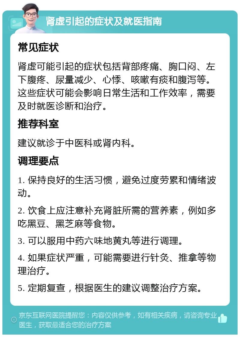 肾虚引起的症状及就医指南 常见症状 肾虚可能引起的症状包括背部疼痛、胸口闷、左下腹疼、尿量减少、心悸、咳嗽有痰和腹泻等。这些症状可能会影响日常生活和工作效率，需要及时就医诊断和治疗。 推荐科室 建议就诊于中医科或肾内科。 调理要点 1. 保持良好的生活习惯，避免过度劳累和情绪波动。 2. 饮食上应注意补充肾脏所需的营养素，例如多吃黑豆、黑芝麻等食物。 3. 可以服用中药六味地黄丸等进行调理。 4. 如果症状严重，可能需要进行针灸、推拿等物理治疗。 5. 定期复查，根据医生的建议调整治疗方案。