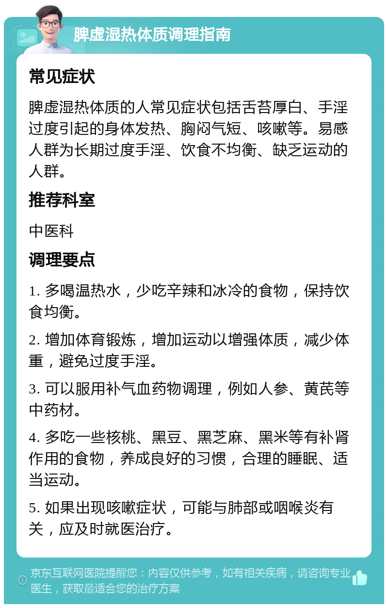 脾虚湿热体质调理指南 常见症状 脾虚湿热体质的人常见症状包括舌苔厚白、手淫过度引起的身体发热、胸闷气短、咳嗽等。易感人群为长期过度手淫、饮食不均衡、缺乏运动的人群。 推荐科室 中医科 调理要点 1. 多喝温热水，少吃辛辣和冰冷的食物，保持饮食均衡。 2. 增加体育锻炼，增加运动以增强体质，减少体重，避免过度手淫。 3. 可以服用补气血药物调理，例如人参、黄芪等中药材。 4. 多吃一些核桃、黑豆、黑芝麻、黑米等有补肾作用的食物，养成良好的习惯，合理的睡眠、适当运动。 5. 如果出现咳嗽症状，可能与肺部或咽喉炎有关，应及时就医治疗。