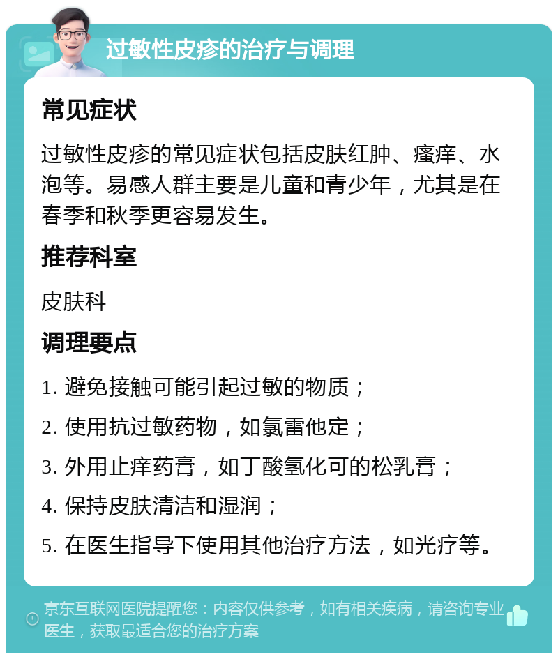 过敏性皮疹的治疗与调理 常见症状 过敏性皮疹的常见症状包括皮肤红肿、瘙痒、水泡等。易感人群主要是儿童和青少年，尤其是在春季和秋季更容易发生。 推荐科室 皮肤科 调理要点 1. 避免接触可能引起过敏的物质； 2. 使用抗过敏药物，如氯雷他定； 3. 外用止痒药膏，如丁酸氢化可的松乳膏； 4. 保持皮肤清洁和湿润； 5. 在医生指导下使用其他治疗方法，如光疗等。