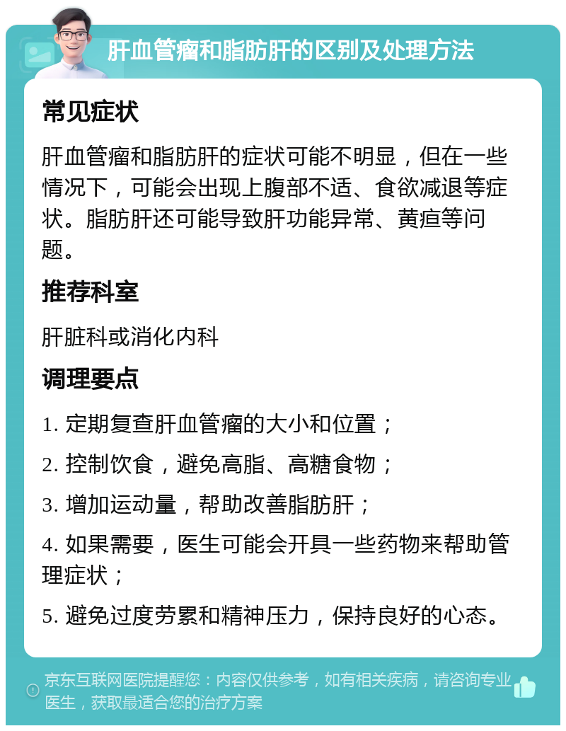 肝血管瘤和脂肪肝的区别及处理方法 常见症状 肝血管瘤和脂肪肝的症状可能不明显，但在一些情况下，可能会出现上腹部不适、食欲减退等症状。脂肪肝还可能导致肝功能异常、黄疸等问题。 推荐科室 肝脏科或消化内科 调理要点 1. 定期复查肝血管瘤的大小和位置； 2. 控制饮食，避免高脂、高糖食物； 3. 增加运动量，帮助改善脂肪肝； 4. 如果需要，医生可能会开具一些药物来帮助管理症状； 5. 避免过度劳累和精神压力，保持良好的心态。