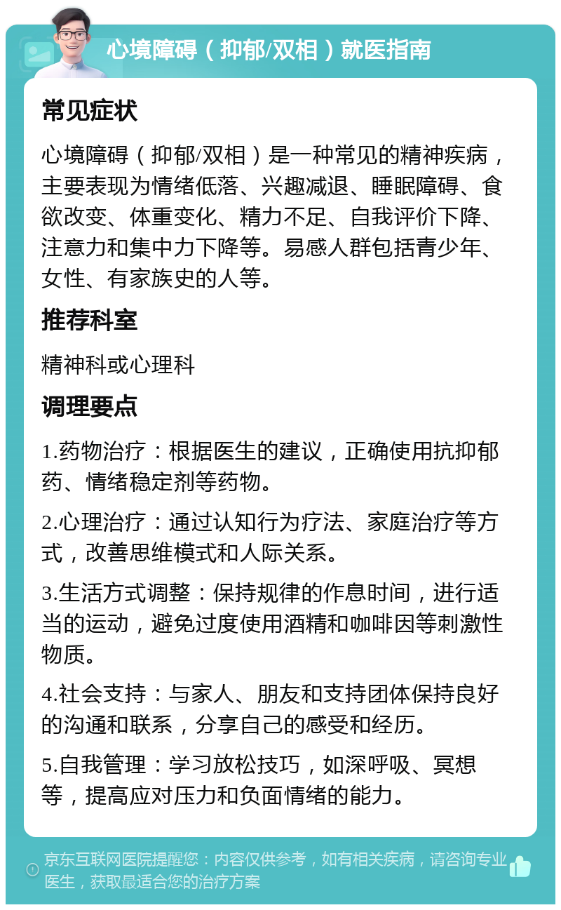 心境障碍（抑郁/双相）就医指南 常见症状 心境障碍（抑郁/双相）是一种常见的精神疾病，主要表现为情绪低落、兴趣减退、睡眠障碍、食欲改变、体重变化、精力不足、自我评价下降、注意力和集中力下降等。易感人群包括青少年、女性、有家族史的人等。 推荐科室 精神科或心理科 调理要点 1.药物治疗：根据医生的建议，正确使用抗抑郁药、情绪稳定剂等药物。 2.心理治疗：通过认知行为疗法、家庭治疗等方式，改善思维模式和人际关系。 3.生活方式调整：保持规律的作息时间，进行适当的运动，避免过度使用酒精和咖啡因等刺激性物质。 4.社会支持：与家人、朋友和支持团体保持良好的沟通和联系，分享自己的感受和经历。 5.自我管理：学习放松技巧，如深呼吸、冥想等，提高应对压力和负面情绪的能力。