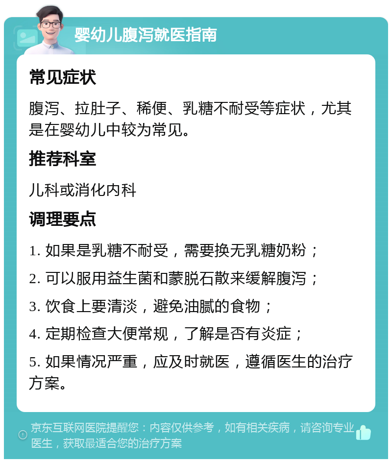 婴幼儿腹泻就医指南 常见症状 腹泻、拉肚子、稀便、乳糖不耐受等症状，尤其是在婴幼儿中较为常见。 推荐科室 儿科或消化内科 调理要点 1. 如果是乳糖不耐受，需要换无乳糖奶粉； 2. 可以服用益生菌和蒙脱石散来缓解腹泻； 3. 饮食上要清淡，避免油腻的食物； 4. 定期检查大便常规，了解是否有炎症； 5. 如果情况严重，应及时就医，遵循医生的治疗方案。