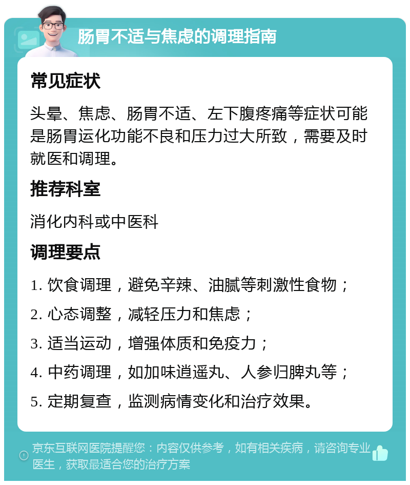 肠胃不适与焦虑的调理指南 常见症状 头晕、焦虑、肠胃不适、左下腹疼痛等症状可能是肠胃运化功能不良和压力过大所致，需要及时就医和调理。 推荐科室 消化内科或中医科 调理要点 1. 饮食调理，避免辛辣、油腻等刺激性食物； 2. 心态调整，减轻压力和焦虑； 3. 适当运动，增强体质和免疫力； 4. 中药调理，如加味逍遥丸、人参归脾丸等； 5. 定期复查，监测病情变化和治疗效果。