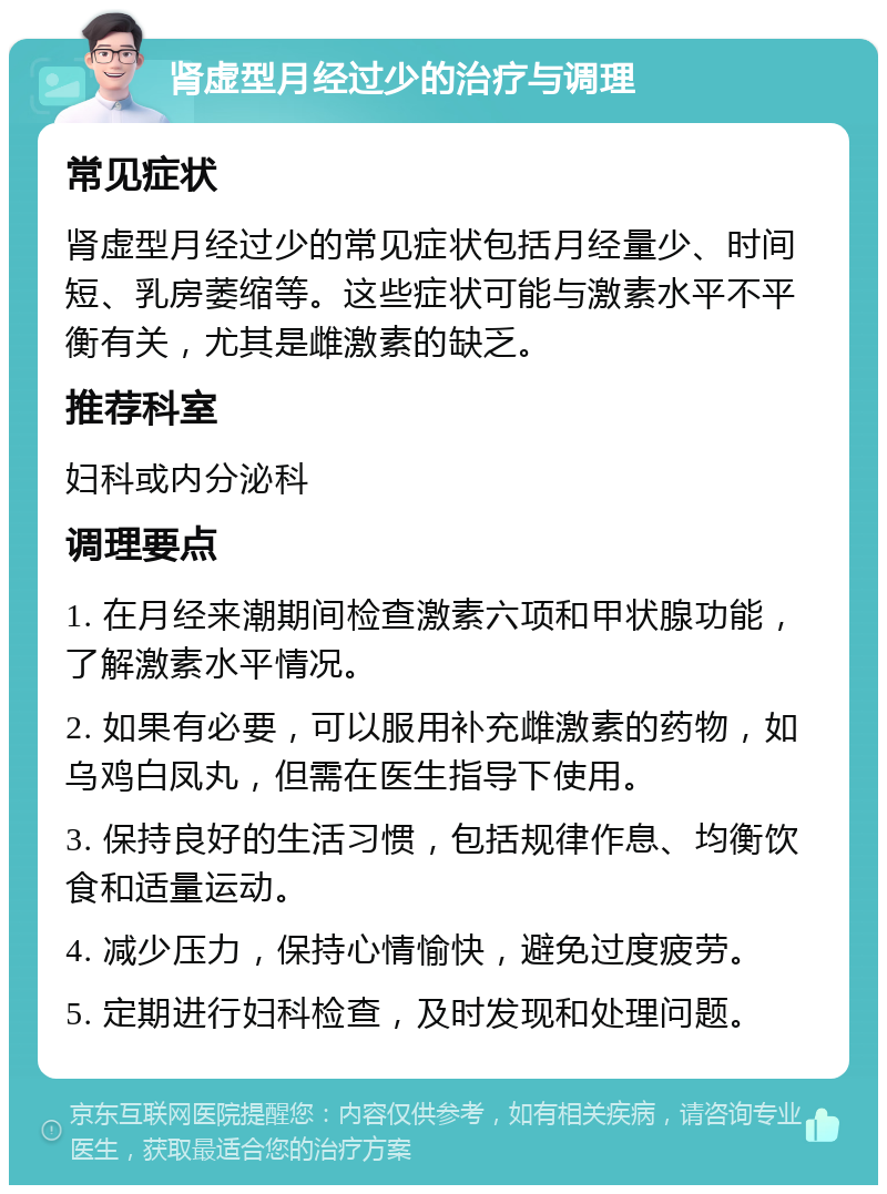 肾虚型月经过少的治疗与调理 常见症状 肾虚型月经过少的常见症状包括月经量少、时间短、乳房萎缩等。这些症状可能与激素水平不平衡有关，尤其是雌激素的缺乏。 推荐科室 妇科或内分泌科 调理要点 1. 在月经来潮期间检查激素六项和甲状腺功能，了解激素水平情况。 2. 如果有必要，可以服用补充雌激素的药物，如乌鸡白凤丸，但需在医生指导下使用。 3. 保持良好的生活习惯，包括规律作息、均衡饮食和适量运动。 4. 减少压力，保持心情愉快，避免过度疲劳。 5. 定期进行妇科检查，及时发现和处理问题。