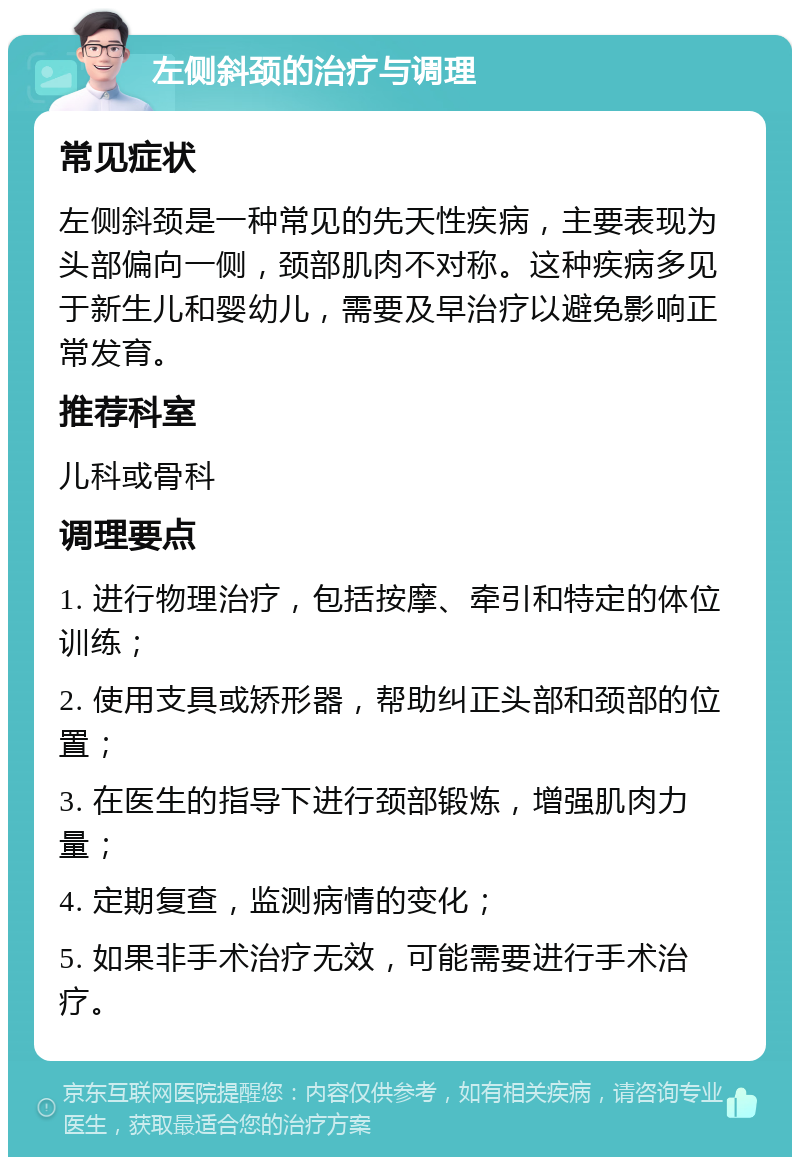 左侧斜颈的治疗与调理 常见症状 左侧斜颈是一种常见的先天性疾病，主要表现为头部偏向一侧，颈部肌肉不对称。这种疾病多见于新生儿和婴幼儿，需要及早治疗以避免影响正常发育。 推荐科室 儿科或骨科 调理要点 1. 进行物理治疗，包括按摩、牵引和特定的体位训练； 2. 使用支具或矫形器，帮助纠正头部和颈部的位置； 3. 在医生的指导下进行颈部锻炼，增强肌肉力量； 4. 定期复查，监测病情的变化； 5. 如果非手术治疗无效，可能需要进行手术治疗。