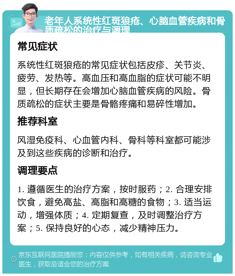 老年人系统性红斑狼疮、心脑血管疾病和骨质疏松的治疗与调理 常见症状 系统性红斑狼疮的常见症状包括皮疹、关节炎、疲劳、发热等。高血压和高血脂的症状可能不明显，但长期存在会增加心脑血管疾病的风险。骨质疏松的症状主要是骨骼疼痛和易碎性增加。 推荐科室 风湿免疫科、心血管内科、骨科等科室都可能涉及到这些疾病的诊断和治疗。 调理要点 1. 遵循医生的治疗方案，按时服药；2. 合理安排饮食，避免高盐、高脂和高糖的食物；3. 适当运动，增强体质；4. 定期复查，及时调整治疗方案；5. 保持良好的心态，减少精神压力。