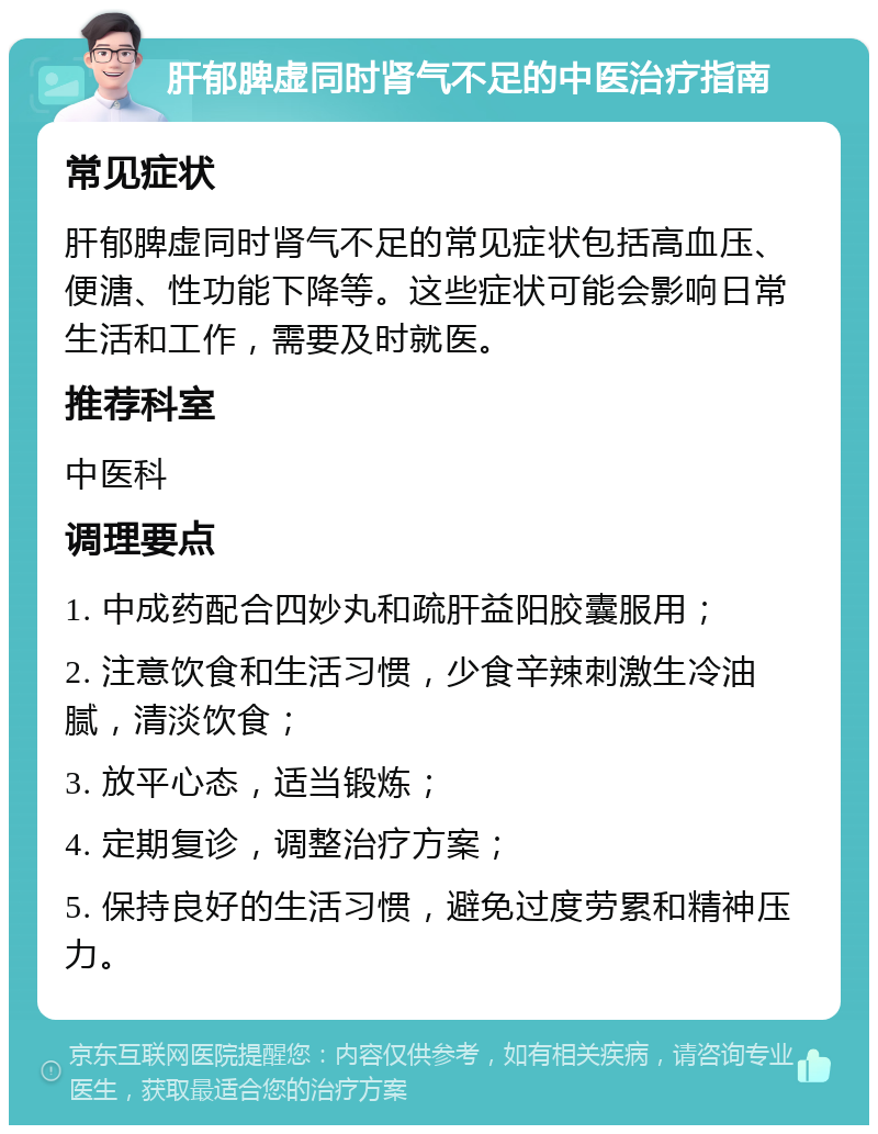 肝郁脾虚同时肾气不足的中医治疗指南 常见症状 肝郁脾虚同时肾气不足的常见症状包括高血压、便溏、性功能下降等。这些症状可能会影响日常生活和工作，需要及时就医。 推荐科室 中医科 调理要点 1. 中成药配合四妙丸和疏肝益阳胶囊服用； 2. 注意饮食和生活习惯，少食辛辣刺激生冷油腻，清淡饮食； 3. 放平心态，适当锻炼； 4. 定期复诊，调整治疗方案； 5. 保持良好的生活习惯，避免过度劳累和精神压力。