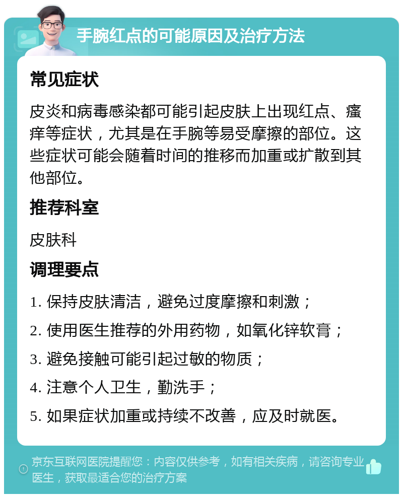 手腕红点的可能原因及治疗方法 常见症状 皮炎和病毒感染都可能引起皮肤上出现红点、瘙痒等症状，尤其是在手腕等易受摩擦的部位。这些症状可能会随着时间的推移而加重或扩散到其他部位。 推荐科室 皮肤科 调理要点 1. 保持皮肤清洁，避免过度摩擦和刺激； 2. 使用医生推荐的外用药物，如氧化锌软膏； 3. 避免接触可能引起过敏的物质； 4. 注意个人卫生，勤洗手； 5. 如果症状加重或持续不改善，应及时就医。