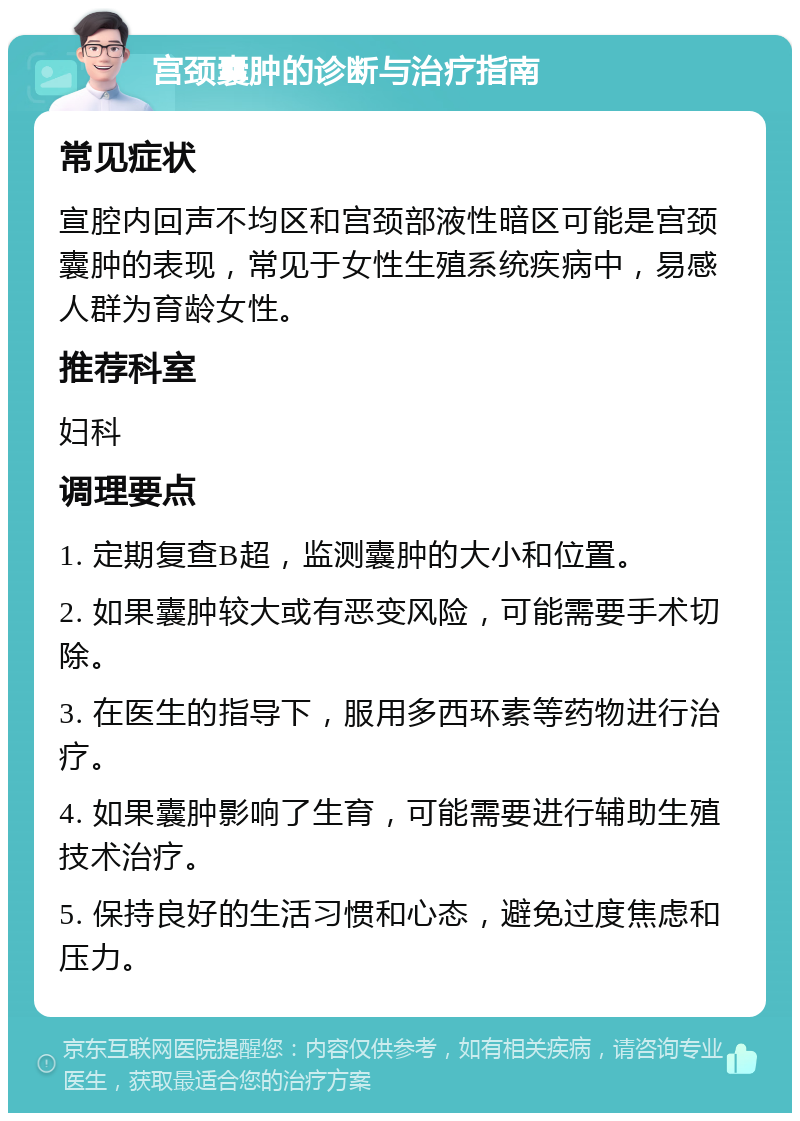 宫颈囊肿的诊断与治疗指南 常见症状 宣腔内回声不均区和宫颈部液性暗区可能是宫颈囊肿的表现，常见于女性生殖系统疾病中，易感人群为育龄女性。 推荐科室 妇科 调理要点 1. 定期复查B超，监测囊肿的大小和位置。 2. 如果囊肿较大或有恶变风险，可能需要手术切除。 3. 在医生的指导下，服用多西环素等药物进行治疗。 4. 如果囊肿影响了生育，可能需要进行辅助生殖技术治疗。 5. 保持良好的生活习惯和心态，避免过度焦虑和压力。