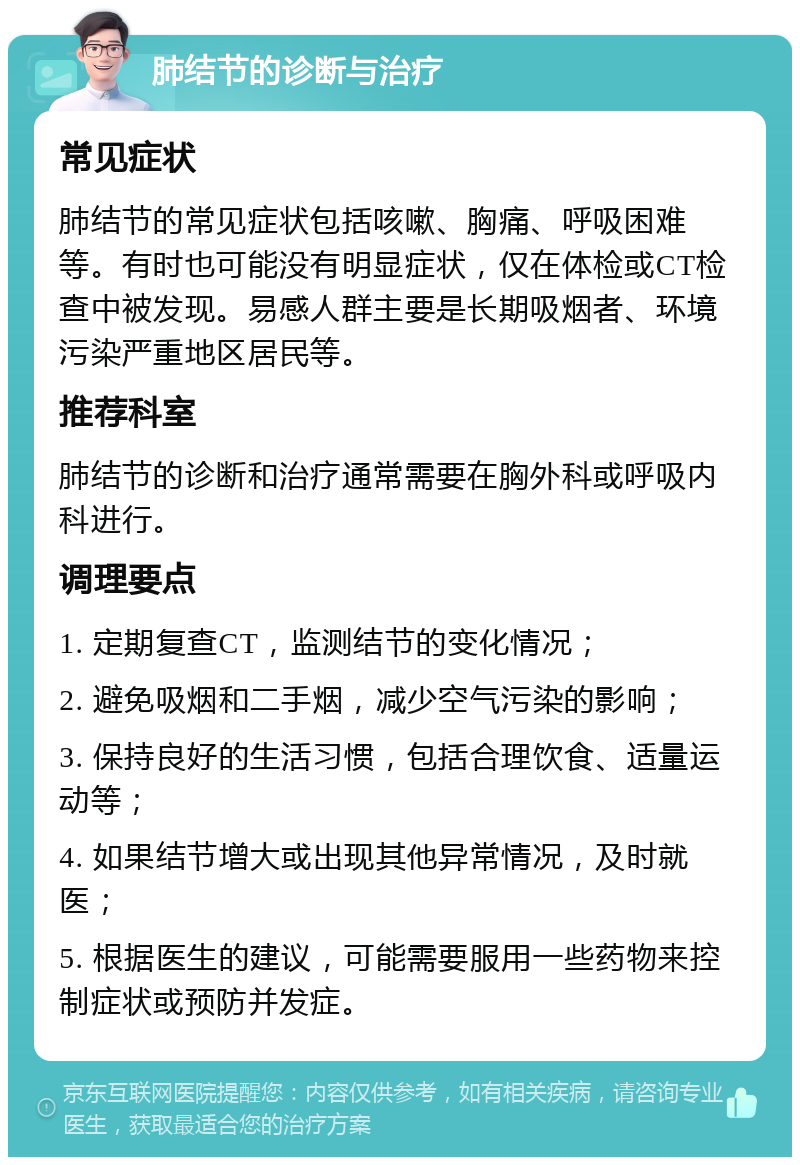 肺结节的诊断与治疗 常见症状 肺结节的常见症状包括咳嗽、胸痛、呼吸困难等。有时也可能没有明显症状，仅在体检或CT检查中被发现。易感人群主要是长期吸烟者、环境污染严重地区居民等。 推荐科室 肺结节的诊断和治疗通常需要在胸外科或呼吸内科进行。 调理要点 1. 定期复查CT，监测结节的变化情况； 2. 避免吸烟和二手烟，减少空气污染的影响； 3. 保持良好的生活习惯，包括合理饮食、适量运动等； 4. 如果结节增大或出现其他异常情况，及时就医； 5. 根据医生的建议，可能需要服用一些药物来控制症状或预防并发症。