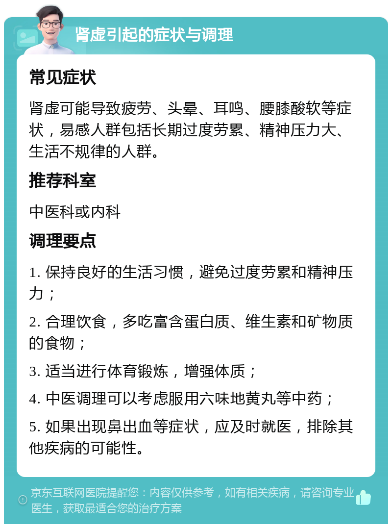 肾虚引起的症状与调理 常见症状 肾虚可能导致疲劳、头晕、耳鸣、腰膝酸软等症状，易感人群包括长期过度劳累、精神压力大、生活不规律的人群。 推荐科室 中医科或内科 调理要点 1. 保持良好的生活习惯，避免过度劳累和精神压力； 2. 合理饮食，多吃富含蛋白质、维生素和矿物质的食物； 3. 适当进行体育锻炼，增强体质； 4. 中医调理可以考虑服用六味地黄丸等中药； 5. 如果出现鼻出血等症状，应及时就医，排除其他疾病的可能性。