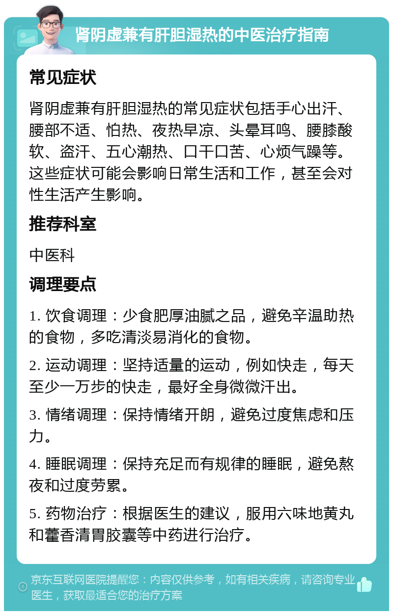 肾阴虚兼有肝胆湿热的中医治疗指南 常见症状 肾阴虚兼有肝胆湿热的常见症状包括手心出汗、腰部不适、怕热、夜热早凉、头晕耳鸣、腰膝酸软、盗汗、五心潮热、口干口苦、心烦气躁等。这些症状可能会影响日常生活和工作，甚至会对性生活产生影响。 推荐科室 中医科 调理要点 1. 饮食调理：少食肥厚油腻之品，避免辛温助热的食物，多吃清淡易消化的食物。 2. 运动调理：坚持适量的运动，例如快走，每天至少一万步的快走，最好全身微微汗出。 3. 情绪调理：保持情绪开朗，避免过度焦虑和压力。 4. 睡眠调理：保持充足而有规律的睡眠，避免熬夜和过度劳累。 5. 药物治疗：根据医生的建议，服用六味地黄丸和藿香清胃胶囊等中药进行治疗。