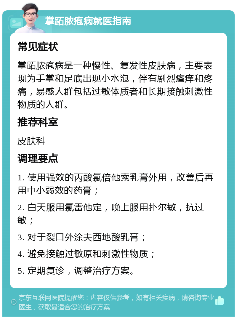 掌跖脓疱病就医指南 常见症状 掌跖脓疱病是一种慢性、复发性皮肤病，主要表现为手掌和足底出现小水泡，伴有剧烈瘙痒和疼痛，易感人群包括过敏体质者和长期接触刺激性物质的人群。 推荐科室 皮肤科 调理要点 1. 使用强效的丙酸氯倍他索乳膏外用，改善后再用中小弱效的药膏； 2. 白天服用氯雷他定，晚上服用扑尔敏，抗过敏； 3. 对于裂口外涂夫西地酸乳膏； 4. 避免接触过敏原和刺激性物质； 5. 定期复诊，调整治疗方案。