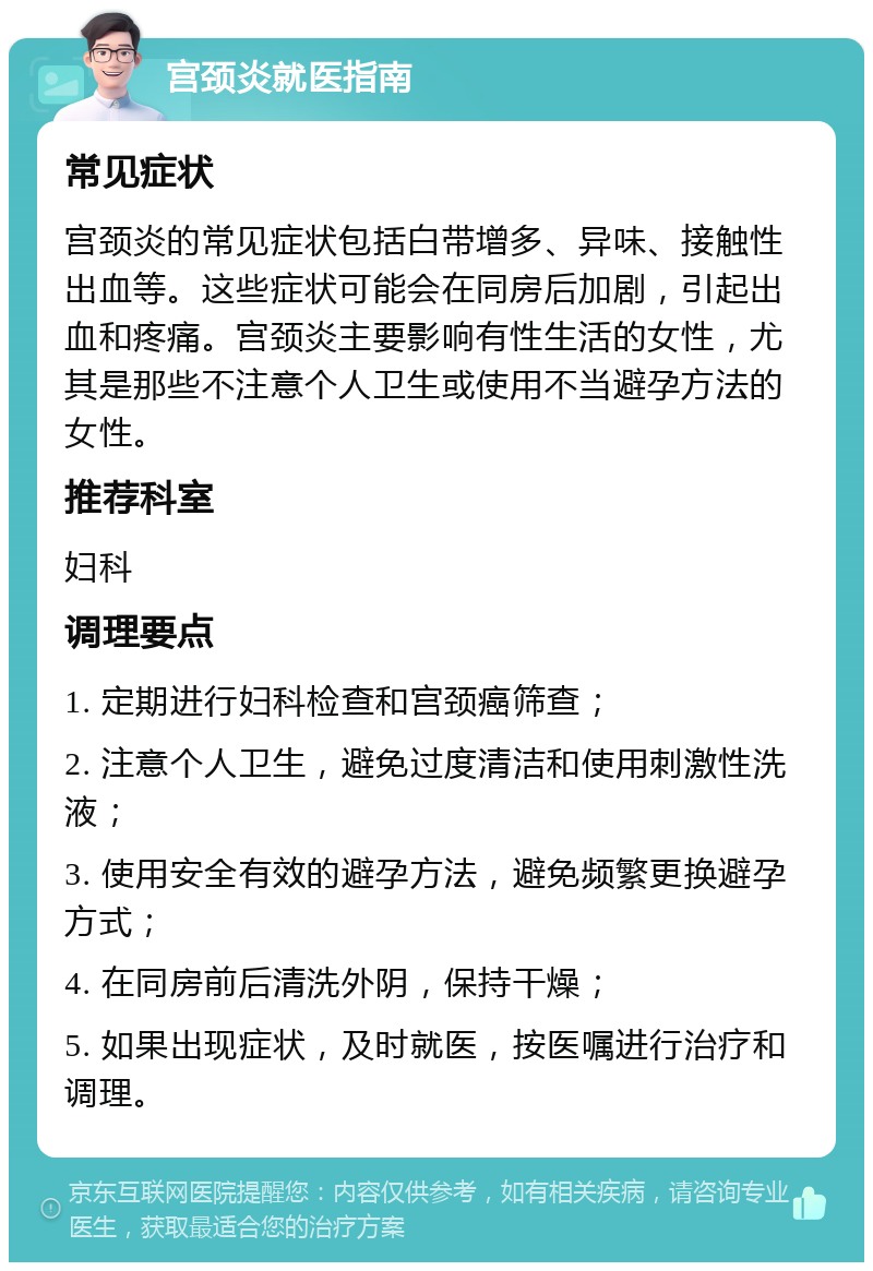 宫颈炎就医指南 常见症状 宫颈炎的常见症状包括白带增多、异味、接触性出血等。这些症状可能会在同房后加剧，引起出血和疼痛。宫颈炎主要影响有性生活的女性，尤其是那些不注意个人卫生或使用不当避孕方法的女性。 推荐科室 妇科 调理要点 1. 定期进行妇科检查和宫颈癌筛查； 2. 注意个人卫生，避免过度清洁和使用刺激性洗液； 3. 使用安全有效的避孕方法，避免频繁更换避孕方式； 4. 在同房前后清洗外阴，保持干燥； 5. 如果出现症状，及时就医，按医嘱进行治疗和调理。