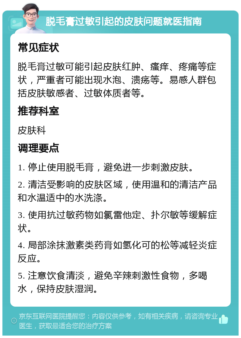 脱毛膏过敏引起的皮肤问题就医指南 常见症状 脱毛膏过敏可能引起皮肤红肿、瘙痒、疼痛等症状，严重者可能出现水泡、溃疡等。易感人群包括皮肤敏感者、过敏体质者等。 推荐科室 皮肤科 调理要点 1. 停止使用脱毛膏，避免进一步刺激皮肤。 2. 清洁受影响的皮肤区域，使用温和的清洁产品和水温适中的水洗涤。 3. 使用抗过敏药物如氯雷他定、扑尔敏等缓解症状。 4. 局部涂抹激素类药膏如氢化可的松等减轻炎症反应。 5. 注意饮食清淡，避免辛辣刺激性食物，多喝水，保持皮肤湿润。