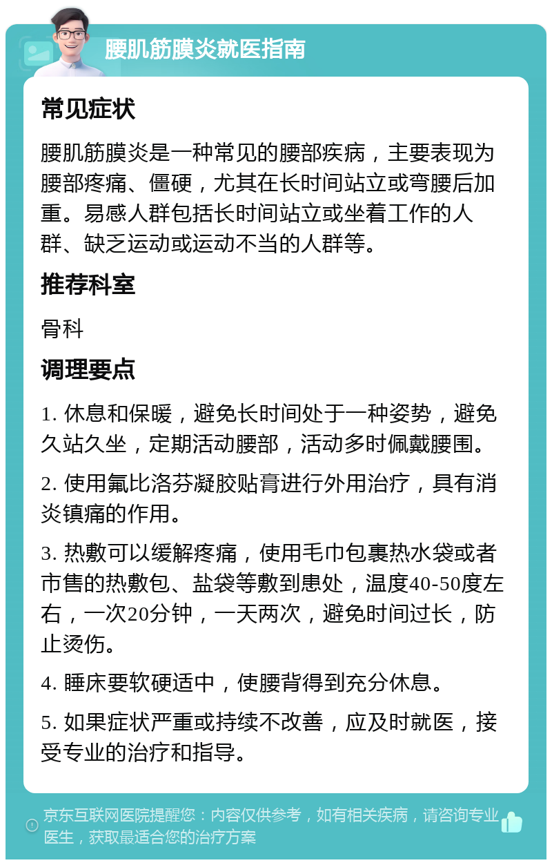 腰肌筋膜炎就医指南 常见症状 腰肌筋膜炎是一种常见的腰部疾病，主要表现为腰部疼痛、僵硬，尤其在长时间站立或弯腰后加重。易感人群包括长时间站立或坐着工作的人群、缺乏运动或运动不当的人群等。 推荐科室 骨科 调理要点 1. 休息和保暖，避免长时间处于一种姿势，避免久站久坐，定期活动腰部，活动多时佩戴腰围。 2. 使用氟比洛芬凝胶贴膏进行外用治疗，具有消炎镇痛的作用。 3. 热敷可以缓解疼痛，使用毛巾包裹热水袋或者市售的热敷包、盐袋等敷到患处，温度40-50度左右，一次20分钟，一天两次，避免时间过长，防止烫伤。 4. 睡床要软硬适中，使腰背得到充分休息。 5. 如果症状严重或持续不改善，应及时就医，接受专业的治疗和指导。