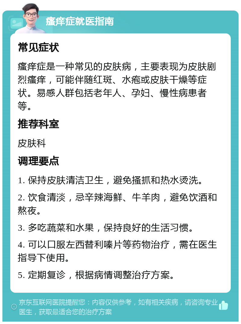 瘙痒症就医指南 常见症状 瘙痒症是一种常见的皮肤病，主要表现为皮肤剧烈瘙痒，可能伴随红斑、水疱或皮肤干燥等症状。易感人群包括老年人、孕妇、慢性病患者等。 推荐科室 皮肤科 调理要点 1. 保持皮肤清洁卫生，避免搔抓和热水烫洗。 2. 饮食清淡，忌辛辣海鲜、牛羊肉，避免饮酒和熬夜。 3. 多吃蔬菜和水果，保持良好的生活习惯。 4. 可以口服左西替利嗪片等药物治疗，需在医生指导下使用。 5. 定期复诊，根据病情调整治疗方案。