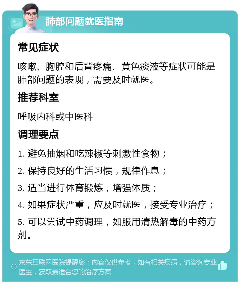 肺部问题就医指南 常见症状 咳嗽、胸腔和后背疼痛、黄色痰液等症状可能是肺部问题的表现，需要及时就医。 推荐科室 呼吸内科或中医科 调理要点 1. 避免抽烟和吃辣椒等刺激性食物； 2. 保持良好的生活习惯，规律作息； 3. 适当进行体育锻炼，增强体质； 4. 如果症状严重，应及时就医，接受专业治疗； 5. 可以尝试中药调理，如服用清热解毒的中药方剂。