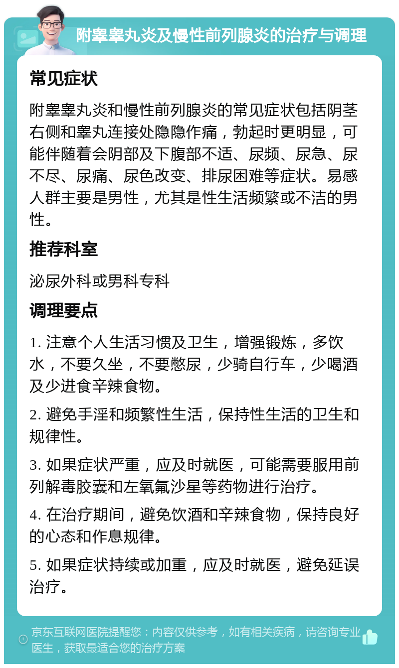 附睾睾丸炎及慢性前列腺炎的治疗与调理 常见症状 附睾睾丸炎和慢性前列腺炎的常见症状包括阴茎右侧和睾丸连接处隐隐作痛，勃起时更明显，可能伴随着会阴部及下腹部不适、尿频、尿急、尿不尽、尿痛、尿色改变、排尿困难等症状。易感人群主要是男性，尤其是性生活频繁或不洁的男性。 推荐科室 泌尿外科或男科专科 调理要点 1. 注意个人生活习惯及卫生，增强锻炼，多饮水，不要久坐，不要憋尿，少骑自行车，少喝酒及少进食辛辣食物。 2. 避免手淫和频繁性生活，保持性生活的卫生和规律性。 3. 如果症状严重，应及时就医，可能需要服用前列解毒胶囊和左氧氟沙星等药物进行治疗。 4. 在治疗期间，避免饮酒和辛辣食物，保持良好的心态和作息规律。 5. 如果症状持续或加重，应及时就医，避免延误治疗。