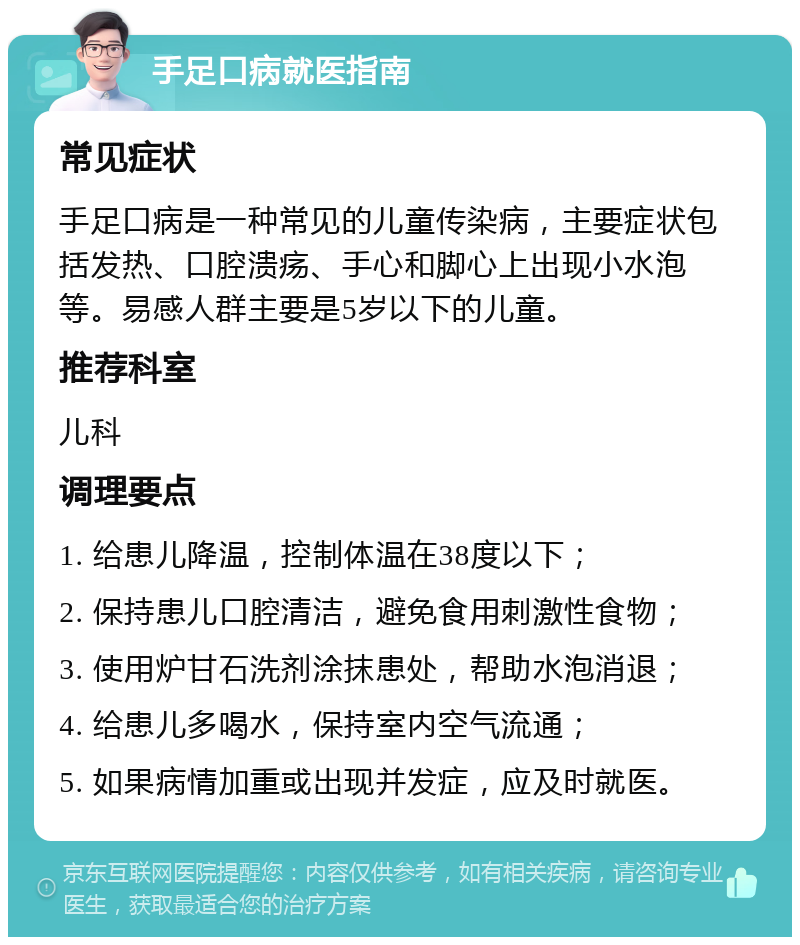 手足口病就医指南 常见症状 手足口病是一种常见的儿童传染病，主要症状包括发热、口腔溃疡、手心和脚心上出现小水泡等。易感人群主要是5岁以下的儿童。 推荐科室 儿科 调理要点 1. 给患儿降温，控制体温在38度以下； 2. 保持患儿口腔清洁，避免食用刺激性食物； 3. 使用炉甘石洗剂涂抹患处，帮助水泡消退； 4. 给患儿多喝水，保持室内空气流通； 5. 如果病情加重或出现并发症，应及时就医。