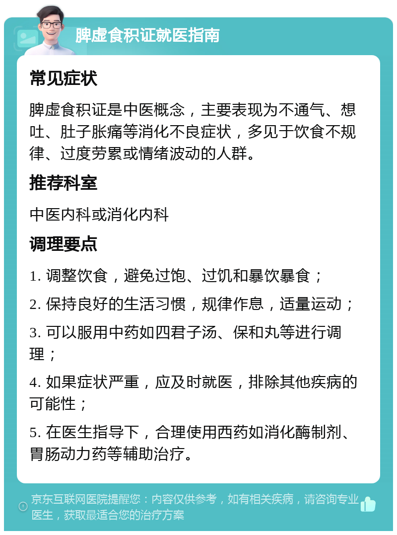 脾虚食积证就医指南 常见症状 脾虚食积证是中医概念，主要表现为不通气、想吐、肚子胀痛等消化不良症状，多见于饮食不规律、过度劳累或情绪波动的人群。 推荐科室 中医内科或消化内科 调理要点 1. 调整饮食，避免过饱、过饥和暴饮暴食； 2. 保持良好的生活习惯，规律作息，适量运动； 3. 可以服用中药如四君子汤、保和丸等进行调理； 4. 如果症状严重，应及时就医，排除其他疾病的可能性； 5. 在医生指导下，合理使用西药如消化酶制剂、胃肠动力药等辅助治疗。