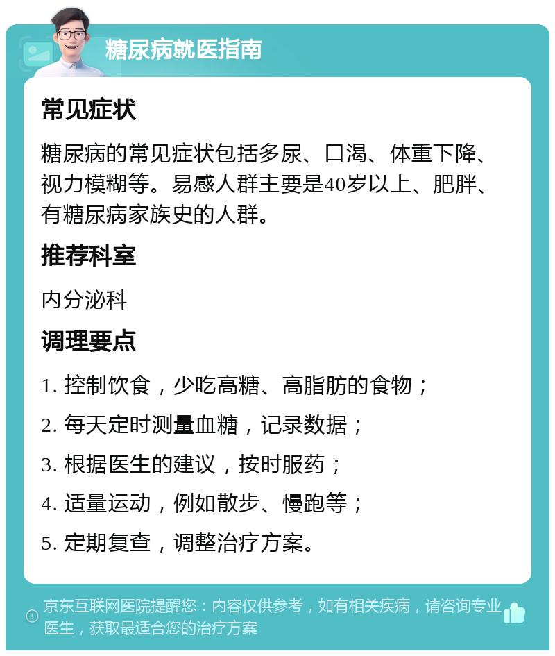 糖尿病就医指南 常见症状 糖尿病的常见症状包括多尿、口渴、体重下降、视力模糊等。易感人群主要是40岁以上、肥胖、有糖尿病家族史的人群。 推荐科室 内分泌科 调理要点 1. 控制饮食，少吃高糖、高脂肪的食物； 2. 每天定时测量血糖，记录数据； 3. 根据医生的建议，按时服药； 4. 适量运动，例如散步、慢跑等； 5. 定期复查，调整治疗方案。