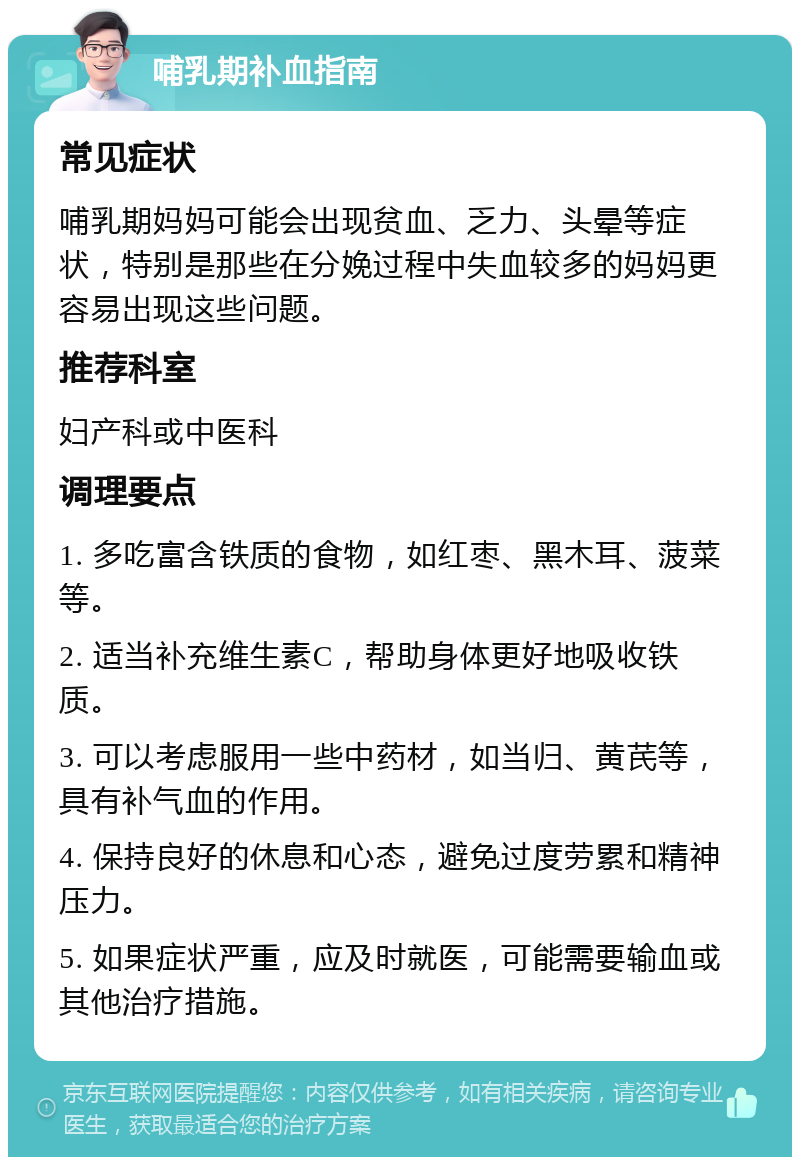 哺乳期补血指南 常见症状 哺乳期妈妈可能会出现贫血、乏力、头晕等症状，特别是那些在分娩过程中失血较多的妈妈更容易出现这些问题。 推荐科室 妇产科或中医科 调理要点 1. 多吃富含铁质的食物，如红枣、黑木耳、菠菜等。 2. 适当补充维生素C，帮助身体更好地吸收铁质。 3. 可以考虑服用一些中药材，如当归、黄芪等，具有补气血的作用。 4. 保持良好的休息和心态，避免过度劳累和精神压力。 5. 如果症状严重，应及时就医，可能需要输血或其他治疗措施。