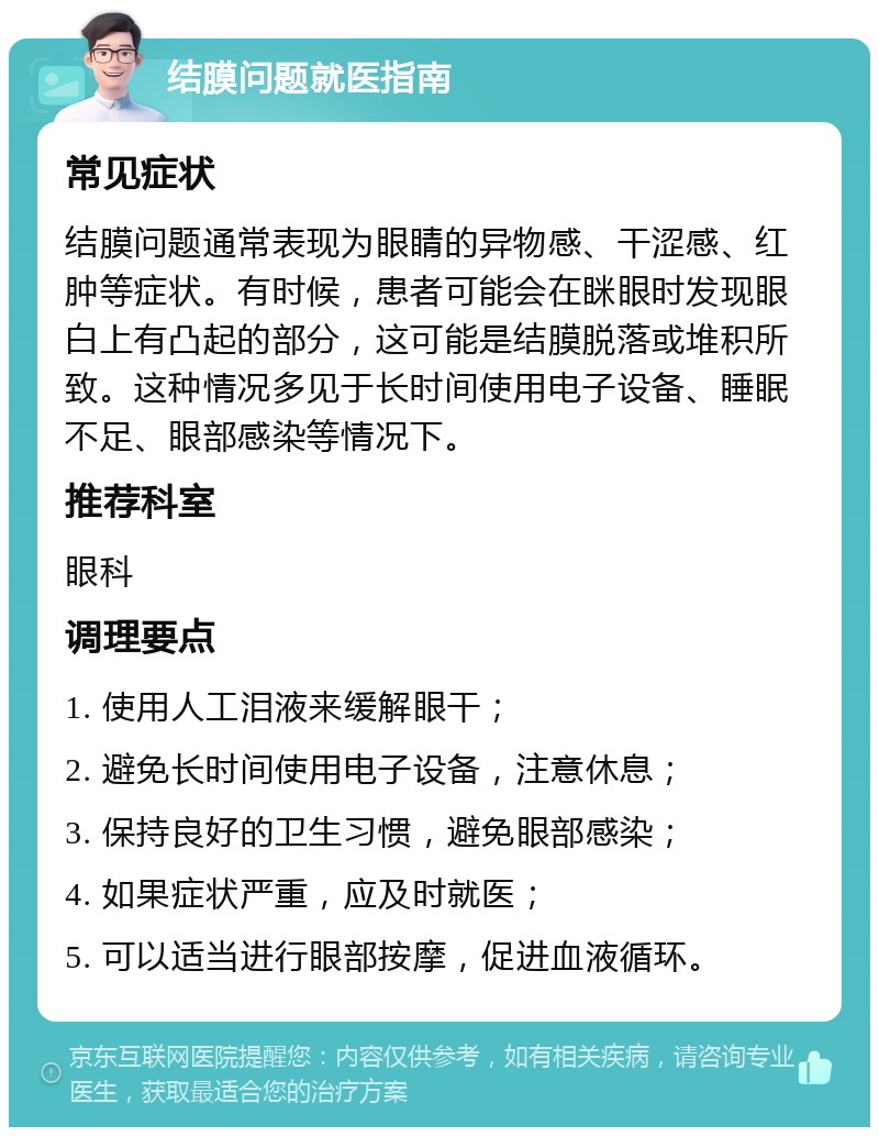 结膜问题就医指南 常见症状 结膜问题通常表现为眼睛的异物感、干涩感、红肿等症状。有时候，患者可能会在眯眼时发现眼白上有凸起的部分，这可能是结膜脱落或堆积所致。这种情况多见于长时间使用电子设备、睡眠不足、眼部感染等情况下。 推荐科室 眼科 调理要点 1. 使用人工泪液来缓解眼干； 2. 避免长时间使用电子设备，注意休息； 3. 保持良好的卫生习惯，避免眼部感染； 4. 如果症状严重，应及时就医； 5. 可以适当进行眼部按摩，促进血液循环。