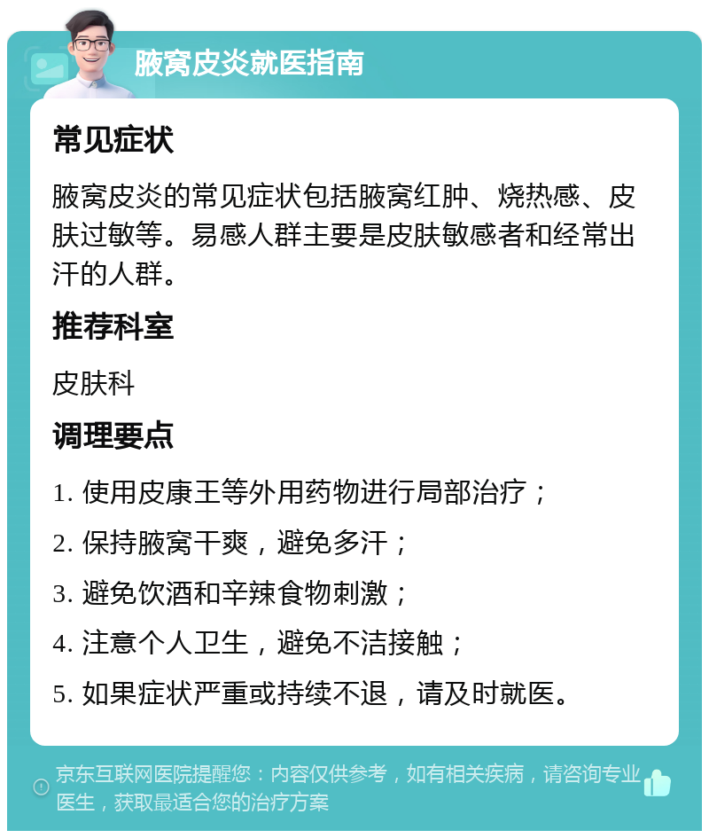 腋窝皮炎就医指南 常见症状 腋窝皮炎的常见症状包括腋窝红肿、烧热感、皮肤过敏等。易感人群主要是皮肤敏感者和经常出汗的人群。 推荐科室 皮肤科 调理要点 1. 使用皮康王等外用药物进行局部治疗； 2. 保持腋窝干爽，避免多汗； 3. 避免饮酒和辛辣食物刺激； 4. 注意个人卫生，避免不洁接触； 5. 如果症状严重或持续不退，请及时就医。