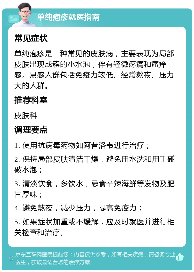 单纯疱疹就医指南 常见症状 单纯疱疹是一种常见的皮肤病，主要表现为局部皮肤出现成簇的小水泡，伴有轻微疼痛和瘙痒感。易感人群包括免疫力较低、经常熬夜、压力大的人群。 推荐科室 皮肤科 调理要点 1. 使用抗病毒药物如阿昔洛韦进行治疗； 2. 保持局部皮肤清洁干燥，避免用水洗和用手碰破水泡； 3. 清淡饮食，多饮水，忌食辛辣海鲜等发物及肥甘厚味； 4. 避免熬夜，减少压力，提高免疫力； 5. 如果症状加重或不缓解，应及时就医并进行相关检查和治疗。