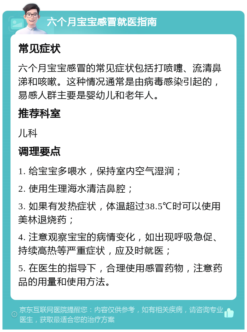 六个月宝宝感冒就医指南 常见症状 六个月宝宝感冒的常见症状包括打喷嚏、流清鼻涕和咳嗽。这种情况通常是由病毒感染引起的，易感人群主要是婴幼儿和老年人。 推荐科室 儿科 调理要点 1. 给宝宝多喂水，保持室内空气湿润； 2. 使用生理海水清洁鼻腔； 3. 如果有发热症状，体温超过38.5℃时可以使用美林退烧药； 4. 注意观察宝宝的病情变化，如出现呼吸急促、持续高热等严重症状，应及时就医； 5. 在医生的指导下，合理使用感冒药物，注意药品的用量和使用方法。