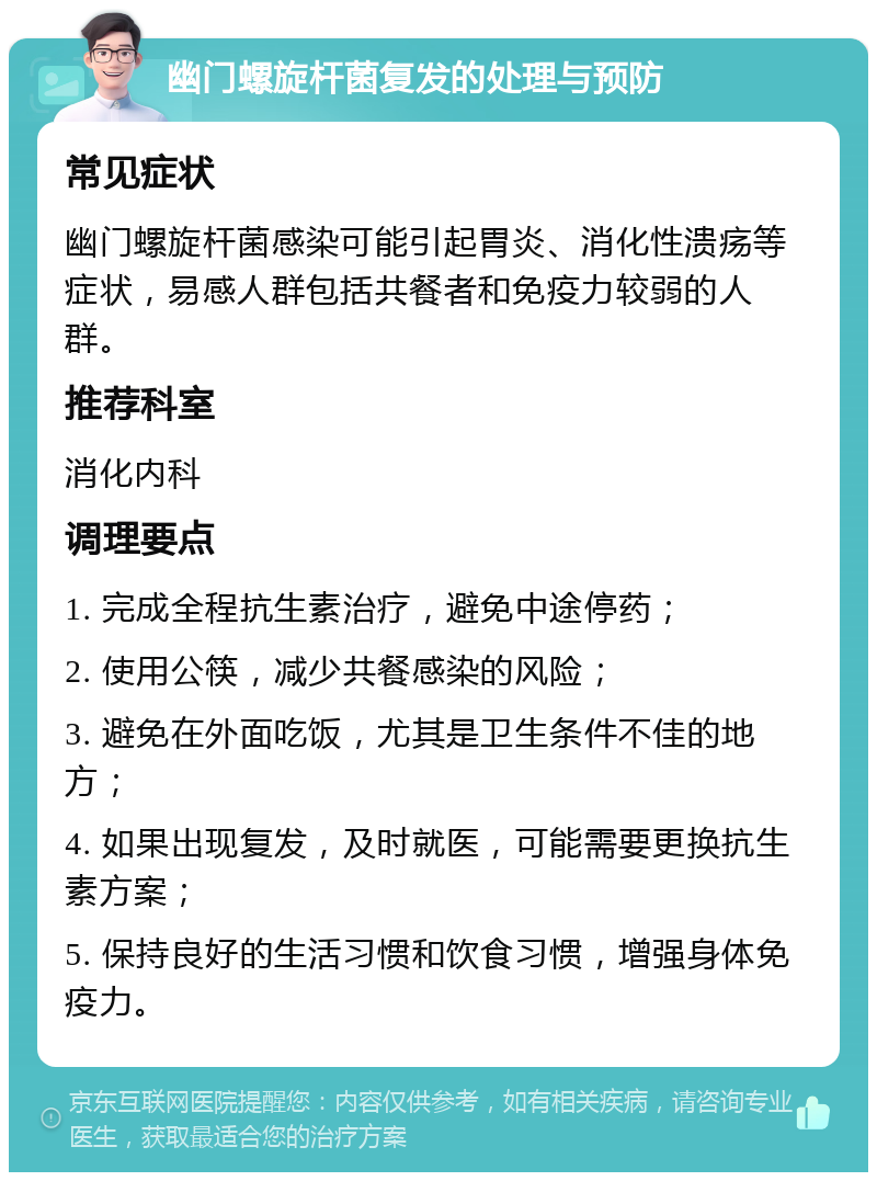 幽门螺旋杆菌复发的处理与预防 常见症状 幽门螺旋杆菌感染可能引起胃炎、消化性溃疡等症状，易感人群包括共餐者和免疫力较弱的人群。 推荐科室 消化内科 调理要点 1. 完成全程抗生素治疗，避免中途停药； 2. 使用公筷，减少共餐感染的风险； 3. 避免在外面吃饭，尤其是卫生条件不佳的地方； 4. 如果出现复发，及时就医，可能需要更换抗生素方案； 5. 保持良好的生活习惯和饮食习惯，增强身体免疫力。