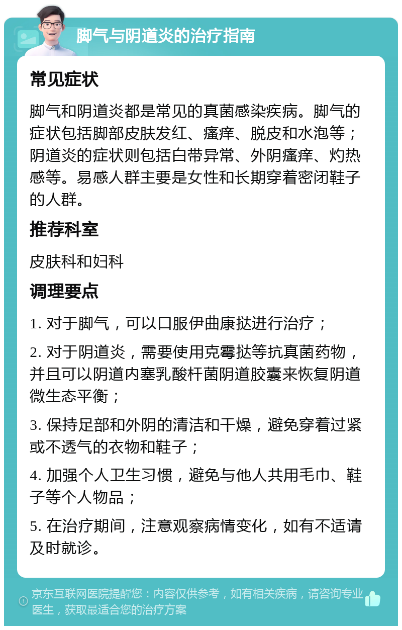 脚气与阴道炎的治疗指南 常见症状 脚气和阴道炎都是常见的真菌感染疾病。脚气的症状包括脚部皮肤发红、瘙痒、脱皮和水泡等；阴道炎的症状则包括白带异常、外阴瘙痒、灼热感等。易感人群主要是女性和长期穿着密闭鞋子的人群。 推荐科室 皮肤科和妇科 调理要点 1. 对于脚气，可以口服伊曲康挞进行治疗； 2. 对于阴道炎，需要使用克霉挞等抗真菌药物，并且可以阴道内塞乳酸杆菌阴道胶囊来恢复阴道微生态平衡； 3. 保持足部和外阴的清洁和干燥，避免穿着过紧或不透气的衣物和鞋子； 4. 加强个人卫生习惯，避免与他人共用毛巾、鞋子等个人物品； 5. 在治疗期间，注意观察病情变化，如有不适请及时就诊。