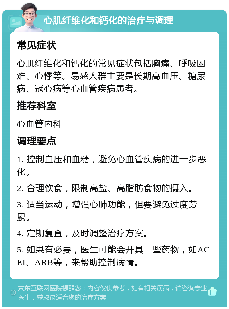 心肌纤维化和钙化的治疗与调理 常见症状 心肌纤维化和钙化的常见症状包括胸痛、呼吸困难、心悸等。易感人群主要是长期高血压、糖尿病、冠心病等心血管疾病患者。 推荐科室 心血管内科 调理要点 1. 控制血压和血糖，避免心血管疾病的进一步恶化。 2. 合理饮食，限制高盐、高脂肪食物的摄入。 3. 适当运动，增强心肺功能，但要避免过度劳累。 4. 定期复查，及时调整治疗方案。 5. 如果有必要，医生可能会开具一些药物，如ACEI、ARB等，来帮助控制病情。