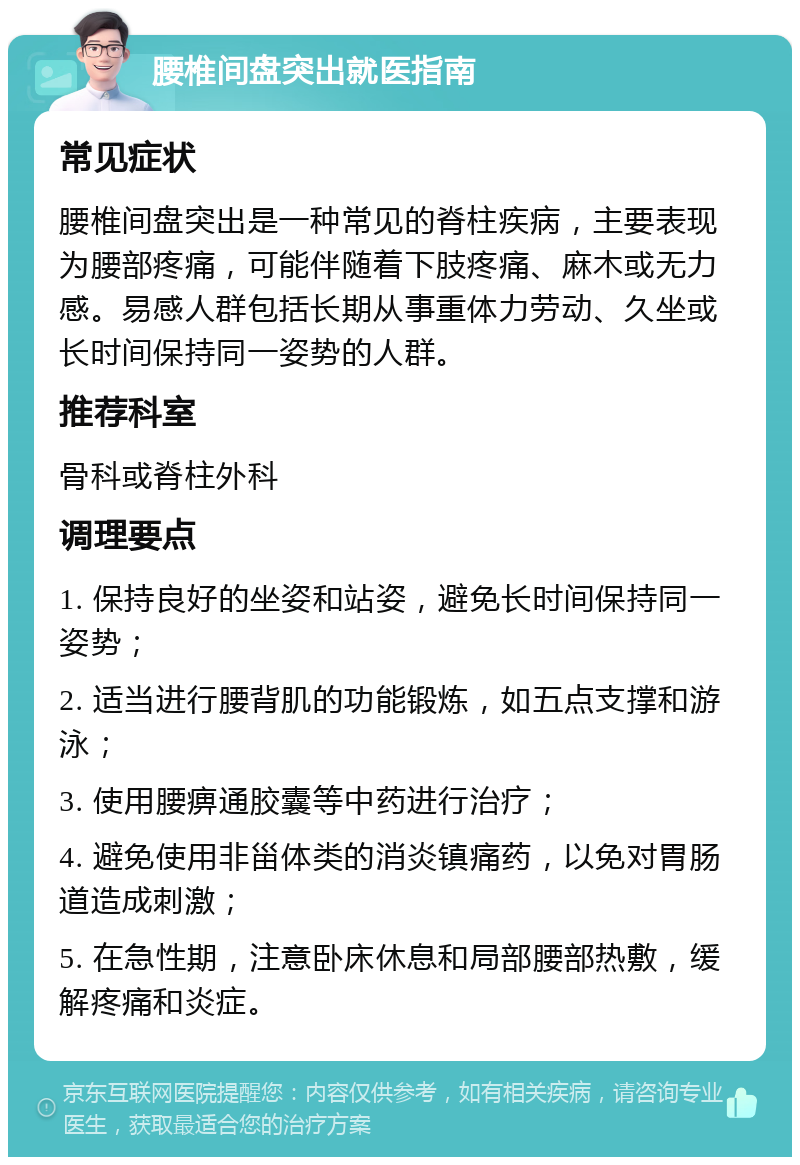 腰椎间盘突出就医指南 常见症状 腰椎间盘突出是一种常见的脊柱疾病，主要表现为腰部疼痛，可能伴随着下肢疼痛、麻木或无力感。易感人群包括长期从事重体力劳动、久坐或长时间保持同一姿势的人群。 推荐科室 骨科或脊柱外科 调理要点 1. 保持良好的坐姿和站姿，避免长时间保持同一姿势； 2. 适当进行腰背肌的功能锻炼，如五点支撑和游泳； 3. 使用腰痹通胶囊等中药进行治疗； 4. 避免使用非甾体类的消炎镇痛药，以免对胃肠道造成刺激； 5. 在急性期，注意卧床休息和局部腰部热敷，缓解疼痛和炎症。