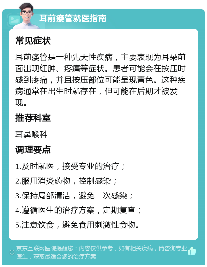 耳前瘘管就医指南 常见症状 耳前瘘管是一种先天性疾病，主要表现为耳朵前面出现红肿、疼痛等症状。患者可能会在按压时感到疼痛，并且按压部位可能呈现青色。这种疾病通常在出生时就存在，但可能在后期才被发现。 推荐科室 耳鼻喉科 调理要点 1.及时就医，接受专业的治疗； 2.服用消炎药物，控制感染； 3.保持局部清洁，避免二次感染； 4.遵循医生的治疗方案，定期复查； 5.注意饮食，避免食用刺激性食物。