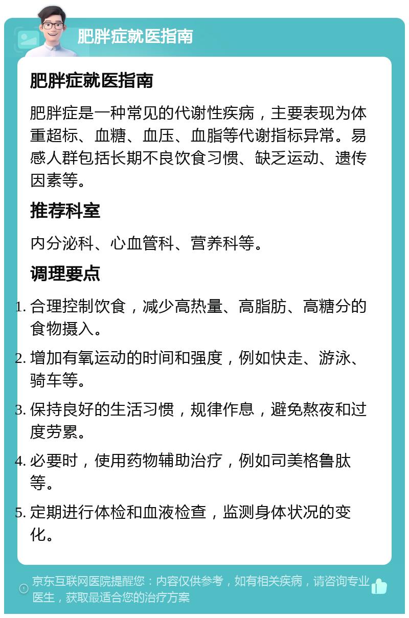 肥胖症就医指南 肥胖症就医指南 肥胖症是一种常见的代谢性疾病，主要表现为体重超标、血糖、血压、血脂等代谢指标异常。易感人群包括长期不良饮食习惯、缺乏运动、遗传因素等。 推荐科室 内分泌科、心血管科、营养科等。 调理要点 合理控制饮食，减少高热量、高脂肪、高糖分的食物摄入。 增加有氧运动的时间和强度，例如快走、游泳、骑车等。 保持良好的生活习惯，规律作息，避免熬夜和过度劳累。 必要时，使用药物辅助治疗，例如司美格鲁肽等。 定期进行体检和血液检查，监测身体状况的变化。