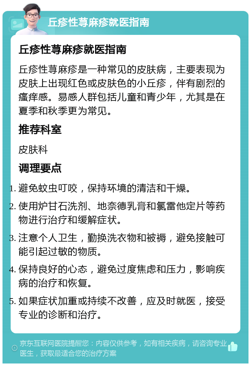 丘疹性荨麻疹就医指南 丘疹性荨麻疹就医指南 丘疹性荨麻疹是一种常见的皮肤病，主要表现为皮肤上出现红色或皮肤色的小丘疹，伴有剧烈的瘙痒感。易感人群包括儿童和青少年，尤其是在夏季和秋季更为常见。 推荐科室 皮肤科 调理要点 避免蚊虫叮咬，保持环境的清洁和干燥。 使用炉甘石洗剂、地奈德乳膏和氯雷他定片等药物进行治疗和缓解症状。 注意个人卫生，勤换洗衣物和被褥，避免接触可能引起过敏的物质。 保持良好的心态，避免过度焦虑和压力，影响疾病的治疗和恢复。 如果症状加重或持续不改善，应及时就医，接受专业的诊断和治疗。