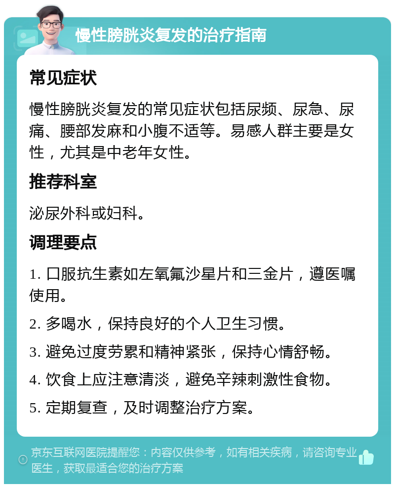 慢性膀胱炎复发的治疗指南 常见症状 慢性膀胱炎复发的常见症状包括尿频、尿急、尿痛、腰部发麻和小腹不适等。易感人群主要是女性，尤其是中老年女性。 推荐科室 泌尿外科或妇科。 调理要点 1. 口服抗生素如左氧氟沙星片和三金片，遵医嘱使用。 2. 多喝水，保持良好的个人卫生习惯。 3. 避免过度劳累和精神紧张，保持心情舒畅。 4. 饮食上应注意清淡，避免辛辣刺激性食物。 5. 定期复查，及时调整治疗方案。