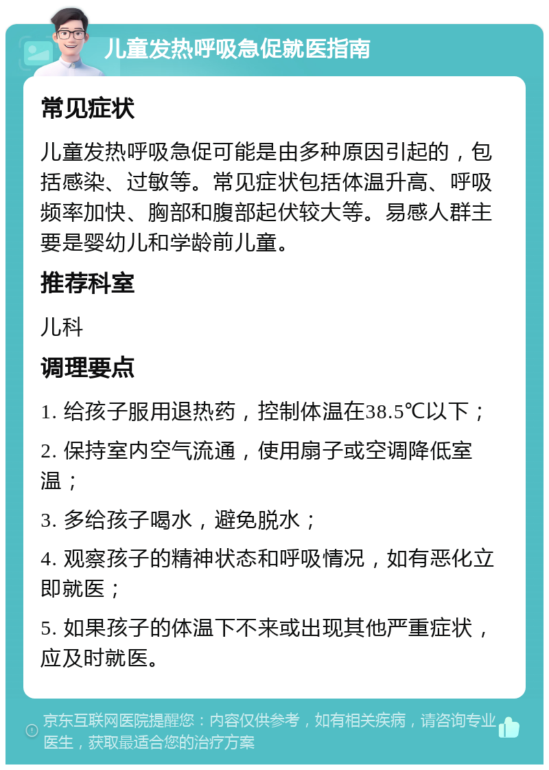 儿童发热呼吸急促就医指南 常见症状 儿童发热呼吸急促可能是由多种原因引起的，包括感染、过敏等。常见症状包括体温升高、呼吸频率加快、胸部和腹部起伏较大等。易感人群主要是婴幼儿和学龄前儿童。 推荐科室 儿科 调理要点 1. 给孩子服用退热药，控制体温在38.5℃以下； 2. 保持室内空气流通，使用扇子或空调降低室温； 3. 多给孩子喝水，避免脱水； 4. 观察孩子的精神状态和呼吸情况，如有恶化立即就医； 5. 如果孩子的体温下不来或出现其他严重症状，应及时就医。