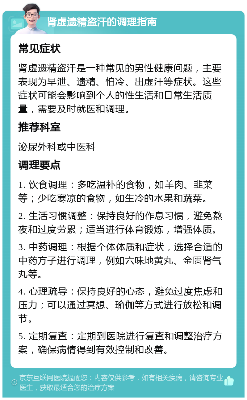 肾虚遗精盗汗的调理指南 常见症状 肾虚遗精盗汗是一种常见的男性健康问题，主要表现为早泄、遗精、怕冷、出虚汗等症状。这些症状可能会影响到个人的性生活和日常生活质量，需要及时就医和调理。 推荐科室 泌尿外科或中医科 调理要点 1. 饮食调理：多吃温补的食物，如羊肉、韭菜等；少吃寒凉的食物，如生冷的水果和蔬菜。 2. 生活习惯调整：保持良好的作息习惯，避免熬夜和过度劳累；适当进行体育锻炼，增强体质。 3. 中药调理：根据个体体质和症状，选择合适的中药方子进行调理，例如六味地黄丸、金匮肾气丸等。 4. 心理疏导：保持良好的心态，避免过度焦虑和压力；可以通过冥想、瑜伽等方式进行放松和调节。 5. 定期复查：定期到医院进行复查和调整治疗方案，确保病情得到有效控制和改善。