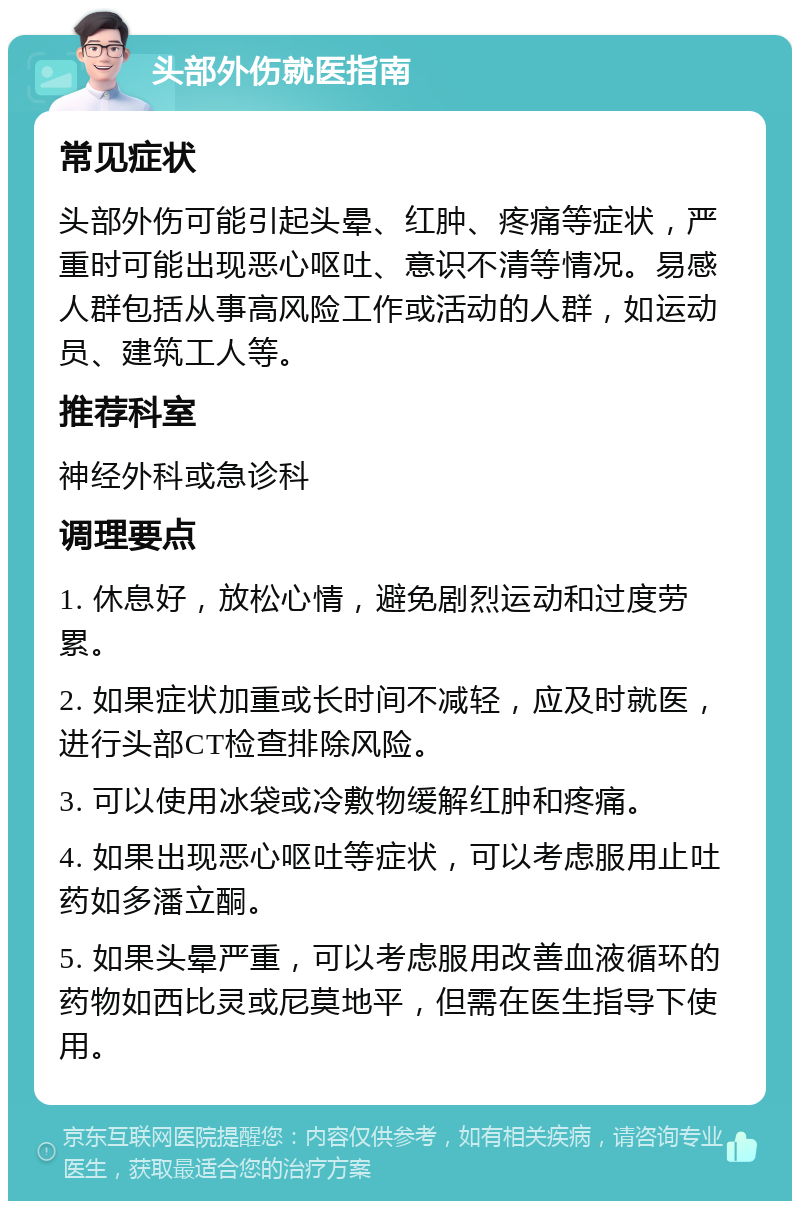 头部外伤就医指南 常见症状 头部外伤可能引起头晕、红肿、疼痛等症状，严重时可能出现恶心呕吐、意识不清等情况。易感人群包括从事高风险工作或活动的人群，如运动员、建筑工人等。 推荐科室 神经外科或急诊科 调理要点 1. 休息好，放松心情，避免剧烈运动和过度劳累。 2. 如果症状加重或长时间不减轻，应及时就医，进行头部CT检查排除风险。 3. 可以使用冰袋或冷敷物缓解红肿和疼痛。 4. 如果出现恶心呕吐等症状，可以考虑服用止吐药如多潘立酮。 5. 如果头晕严重，可以考虑服用改善血液循环的药物如西比灵或尼莫地平，但需在医生指导下使用。